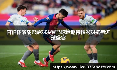 甘伯杯激战巴萨对决罗马球迷期待精彩对抗与进球盛宴